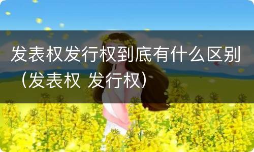发表权发行权到底有什么区别（发表权 发行权）