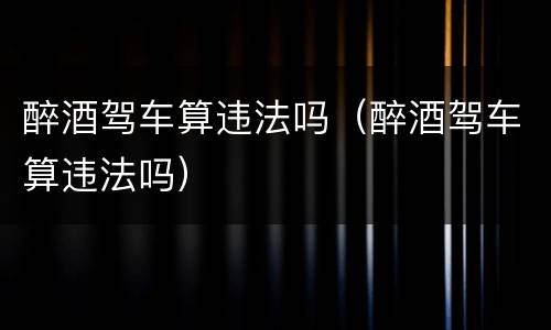 醉酒驾车算违法吗（醉酒驾车算违法吗）