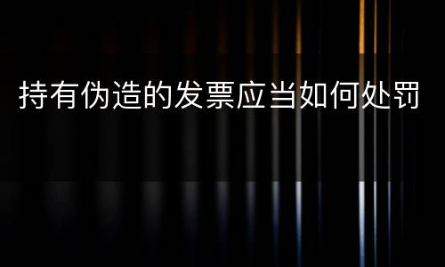 持有伪造的发票应当如何处罚