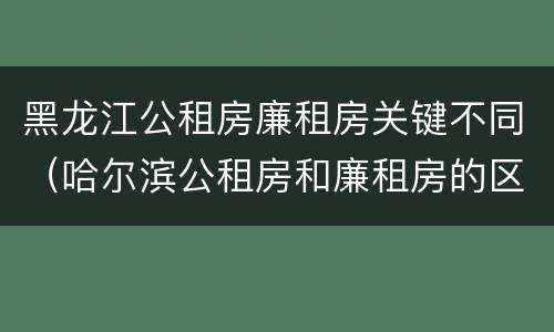 黑龙江公租房廉租房关键不同（哈尔滨公租房和廉租房的区别）