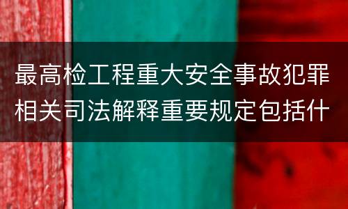 最高检工程重大安全事故犯罪相关司法解释重要规定包括什么