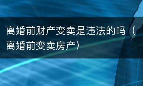 离婚前财产变卖是违法的吗（离婚前变卖房产）