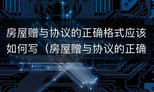 房屋赠与协议的正确格式应该如何写（房屋赠与协议的正确格式应该如何写才有效）