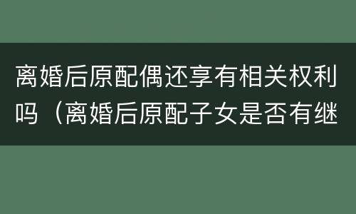 离婚后原配偶还享有相关权利吗（离婚后原配子女是否有继承权）