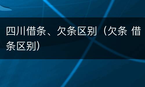 四川借条、欠条区别（欠条 借条区别）