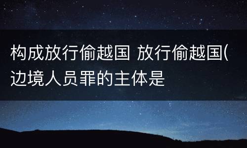 构成放行偷越国 放行偷越国(边境人员罪的主体是