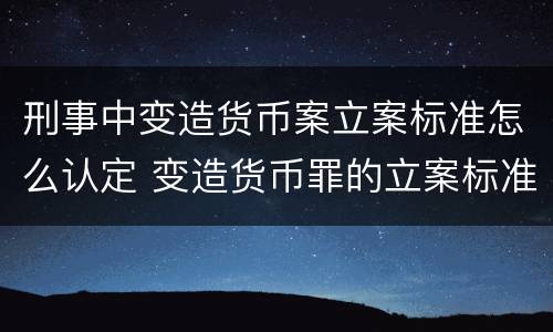 刑事中变造货币案立案标准怎么认定 变造货币罪的立案标准