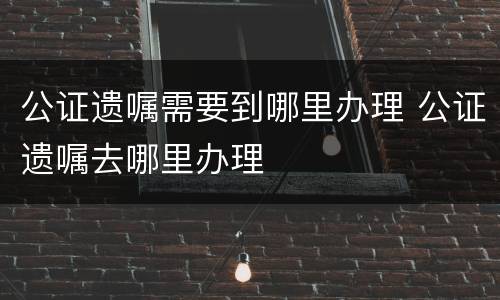 公证遗嘱需要到哪里办理 公证遗嘱去哪里办理