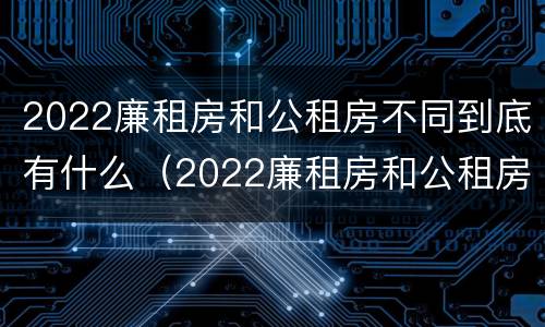 2022廉租房和公租房不同到底有什么（2022廉租房和公租房不同到底有什么影响）