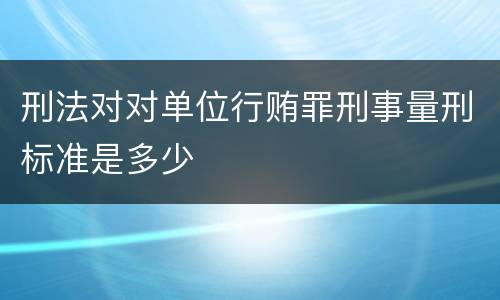 刑法对对单位行贿罪刑事量刑标准是多少