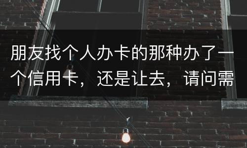 朋友找个人办卡的那种办了一个信用卡，还是让去，请问需要负什么职责问题严重吗