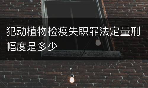 犯动植物检疫失职罪法定量刑幅度是多少