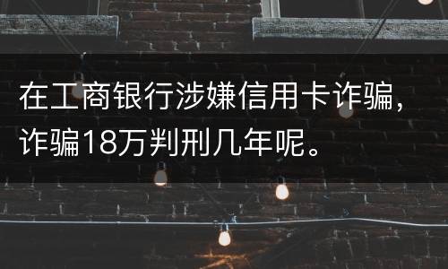 在工商银行涉嫌信用卡诈骗，诈骗18万判刑几年呢。