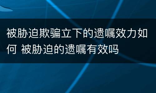 被胁迫欺骗立下的遗嘱效力如何 被胁迫的遗嘱有效吗