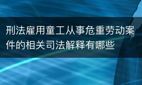 刑法雇用童工从事危重劳动案件的相关司法解释有哪些