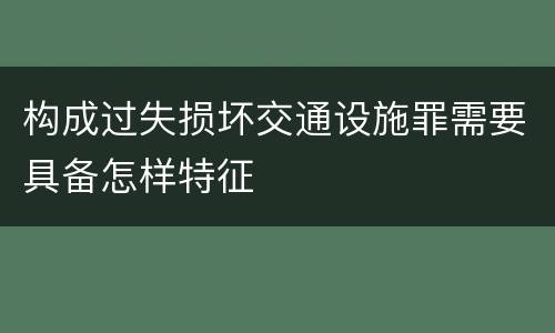 构成过失损坏交通设施罪需要具备怎样特征