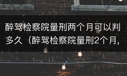 醉驾检察院量刑两个月可以判多久（醉驾检察院量刑2个月,法院到时候判的是实刑吗）