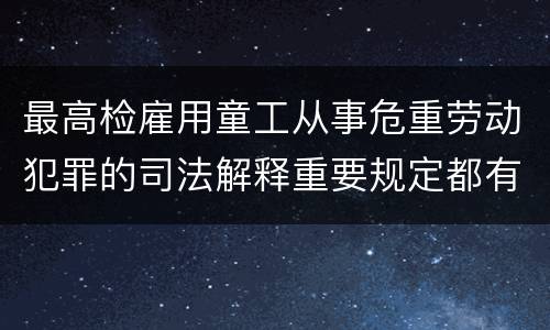 最高检雇用童工从事危重劳动犯罪的司法解释重要规定都有哪些