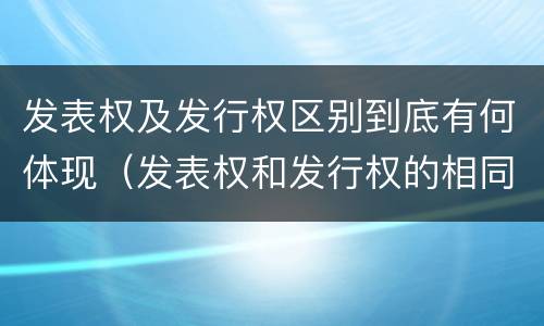 发表权及发行权区别到底有何体现（发表权和发行权的相同点）