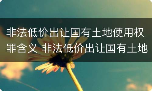 非法低价出让国有土地使用权罪含义 非法低价出让国有土地使用权罪含义是