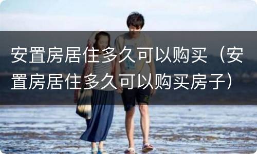 安置房居住多久可以购买（安置房居住多久可以购买房子）
