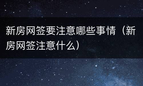 新房网签要注意哪些事情（新房网签注意什么）