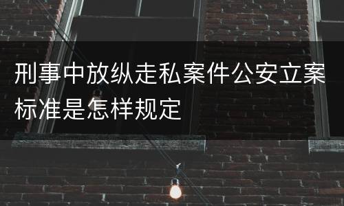 刑事中放纵走私案件公安立案标准是怎样规定