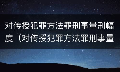 对传授犯罪方法罪刑事量刑幅度（对传授犯罪方法罪刑事量刑幅度大吗）