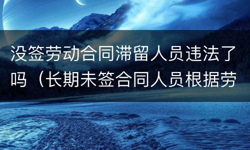 没签劳动合同滞留人员违法了吗（长期未签合同人员根据劳动法如何处理）