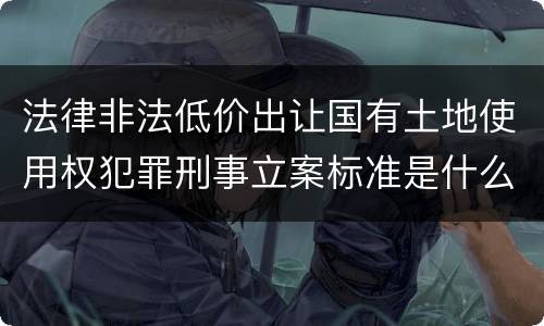 法律非法低价出让国有土地使用权犯罪刑事立案标准是什么