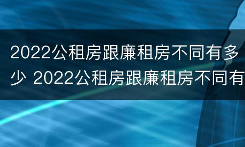 2022公租房跟廉租房不同有多少 2022公租房跟廉租房不同有多少套