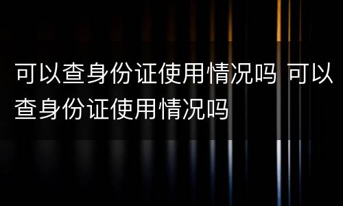 可以查身份证使用情况吗 可以查身份证使用情况吗