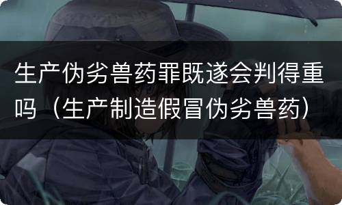 生产伪劣兽药罪既遂会判得重吗（生产制造假冒伪劣兽药）
