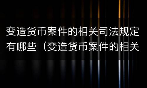 变造货币案件的相关司法规定有哪些（变造货币案件的相关司法规定有哪些内容）
