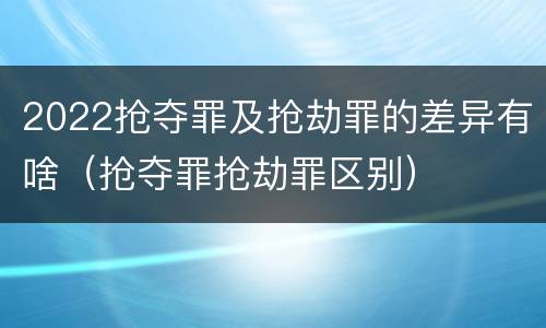 2022抢夺罪及抢劫罪的差异有啥（抢夺罪抢劫罪区别）