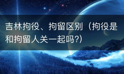 吉林拘役、拘留区别（拘役是和拘留人关一起吗?）