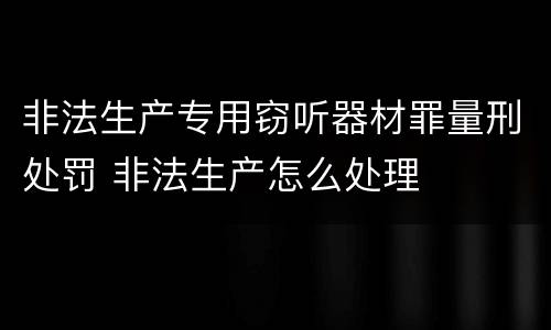 非法生产专用窃听器材罪量刑处罚 非法生产怎么处理