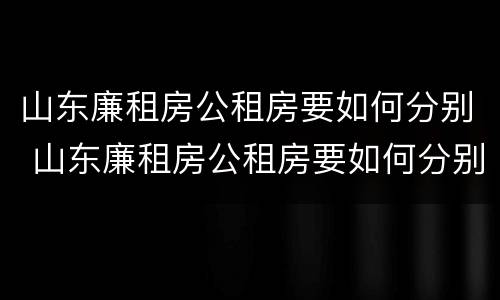 山东廉租房公租房要如何分别 山东廉租房公租房要如何分别摇号