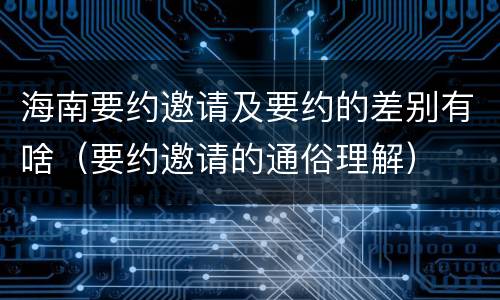 海南要约邀请及要约的差别有啥（要约邀请的通俗理解）