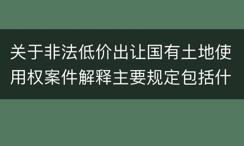 关于非法低价出让国有土地使用权案件解释主要规定包括什么