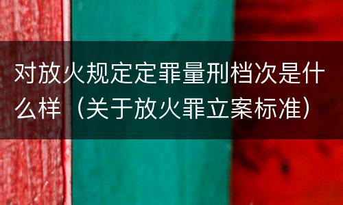 对放火规定定罪量刑档次是什么样（关于放火罪立案标准）