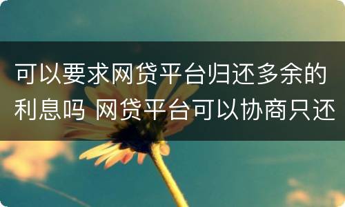 可以要求网贷平台归还多余的利息吗 网贷平台可以协商只还本金吗?