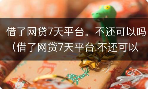 借了网贷7天平台。不还可以吗（借了网贷7天平台.不还可以吗）