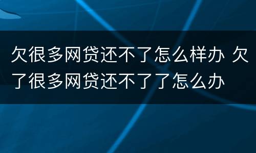 欠很多网贷还不了怎么样办 欠了很多网贷还不了了怎么办