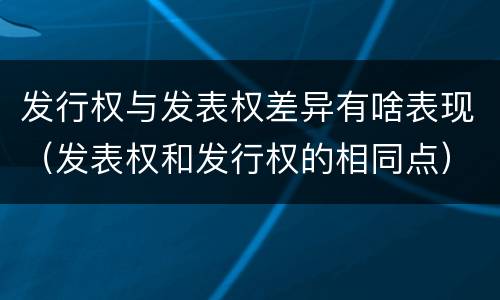 发行权与发表权差异有啥表现（发表权和发行权的相同点）