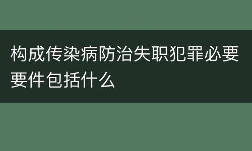 构成传染病防治失职犯罪必要要件包括什么