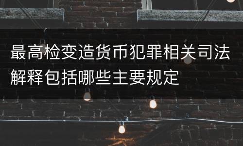 最高检变造货币犯罪相关司法解释包括哪些主要规定