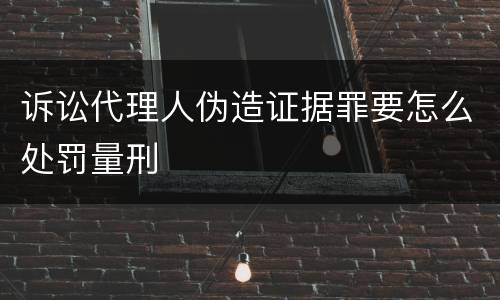 诉讼代理人伪造证据罪要怎么处罚量刑