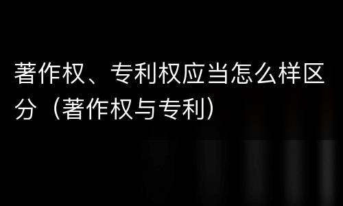 著作权、专利权应当怎么样区分（著作权与专利）