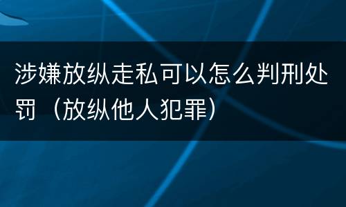 涉嫌放纵走私可以怎么判刑处罚（放纵他人犯罪）